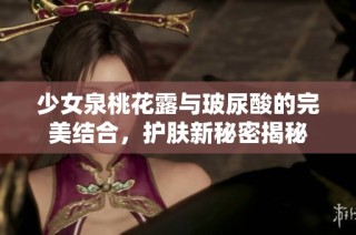 少女泉桃花露与玻尿酸的完美结合，护肤新秘密揭秘