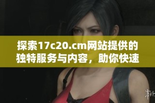 探索17c20.cm网站提供的独特服务与内容，助你快速找到所需信息