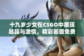 十九岁少女在CSGO中展现暴躁与激情，精彩画面免费欣赏