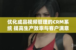 优化成品视频管理的CRM系统 提高生产效率与客户满意度