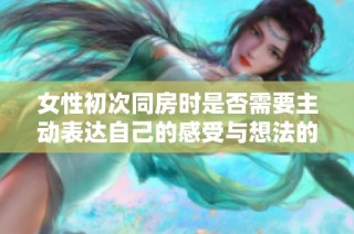 女性初次同房时是否需要主动表达自己的感受与想法的探讨