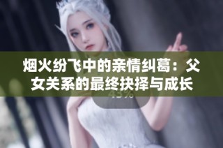 烟火纷飞中的亲情纠葛：父女关系的最终抉择与成长