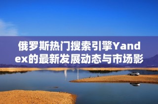 俄罗斯热门搜索引擎Yandex的最新发展动态与市场影响分析