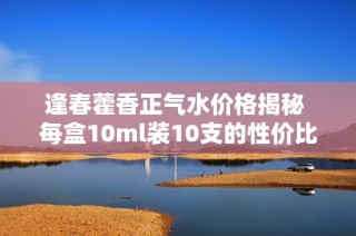 逢春藿香正气水价格揭秘 每盒10ml装10支的性价比如何