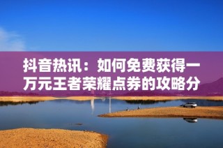 抖音热讯：如何免费获得一万元王者荣耀点券的攻略分享