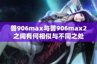 兽906max与兽906max2之间有何相似与不同之处