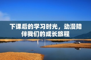 下课后的学习时光，动漫陪伴我们的成长旅程