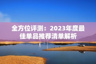 全方位评测：2023年度最佳单品推荐清单解析