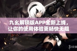 九幺解锁版APP全新上线，让你的使用体验更畅快无阻