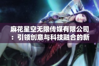 麻花星空无限传媒有限公司：引领创意与科技融合的新纪元