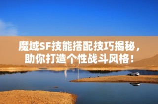 魔域SF技能搭配技巧揭秘，助你打造个性战斗风格！