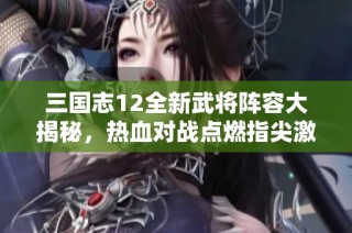 三国志12全新武将阵容大揭秘，热血对战点燃指尖激情