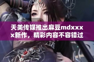 天美传媒推出麻豆mdxxxx新作，精彩内容不容错过