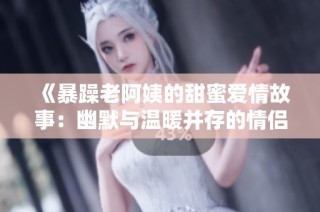 《暴躁老阿姨的甜蜜爱情故事：幽默与温暖并存的情侣名解析》