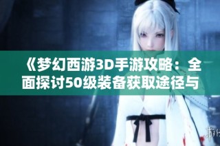 《梦幻西游3D手游攻略：全面探讨50级装备获取途径与使用技巧》