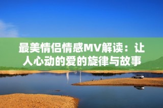 最美情侣情感MV解读：让人心动的爱的旋律与故事