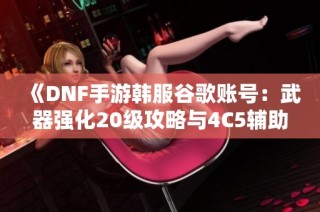 《DNF手游韩服谷歌账号：武器强化20级攻略与4C5辅助指南》