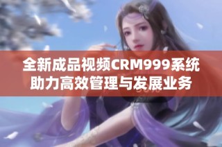 全新成品视频CRM999系统助力高效管理与发展业务