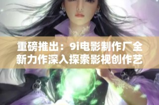 重磅推出：9i电影制作厂全新力作深入探索影视创作艺术