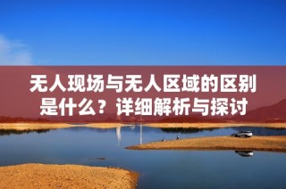 无人现场与无人区域的区别是什么？详细解析与探讨