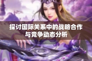 探讨国际关系中的战略合作与竞争动态分析