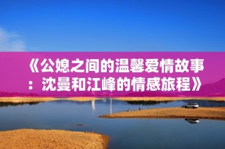 《公媳之间的温馨爱情故事：沈曼和江峰的情感旅程》