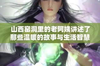 山西窑洞里的老阿姨讲述了那些温暖的故事与生活智慧