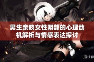 男生亲吻女性阴部的心理动机解析与情感表达探讨