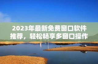 2023年最新免费窗口软件推荐，轻松畅享多窗口操作体验