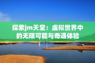 探索jm天堂：虚拟世界中的无限可能与奇遇体验