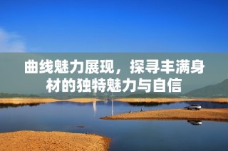 曲线魅力展现，探寻丰满身材的独特魅力与自信