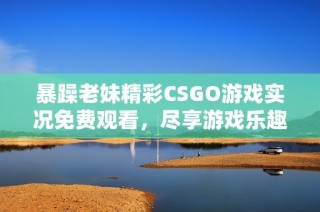 暴躁老妹精彩CSGO游戏实况免费观看，尽享游戏乐趣