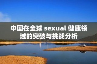 中国在全球 sexual 健康领域的突破与挑战分析