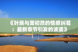 《叶辰与萧初然的情感纠葛：最新章节引发的波澜》