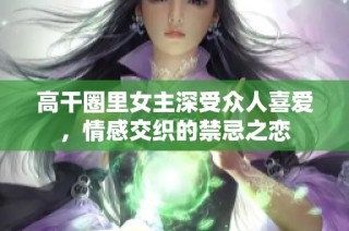 高干圈里女主深受众人喜爱，情感交织的禁忌之恋