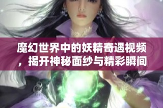 魔幻世界中的妖精奇遇视频，揭开神秘面纱与精彩瞬间