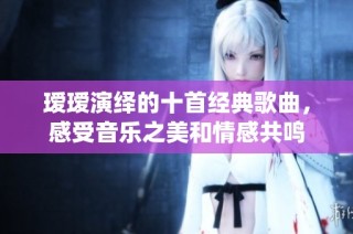 瑷瑷演绎的十首经典歌曲，感受音乐之美和情感共鸣