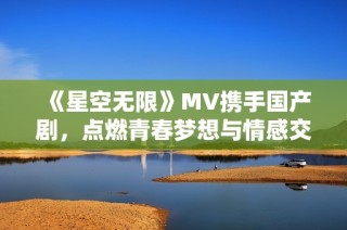 《星空无限》MV携手国产剧，点燃青春梦想与情感交织的故事