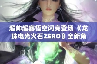 超帅超赛悟空闪亮登场 《龙珠电光火石ZERO》全新角色预告发布