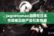 Jagnexsmax品牌在日本市场推出新产品引发热潮