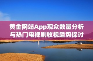 黄金网站App观众数量分析与热门电视剧收视趋势探讨