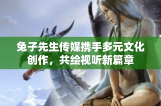 兔子先生传媒携手多元文化创作，共绘视听新篇章