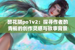 醉花阴po1v2：探寻作者酌青栀的创作灵感与故事背景