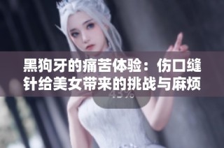 黑狗牙的痛苦体验：伤口缝针给美女带来的挑战与麻烦