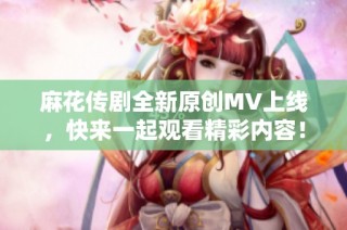 麻花传剧全新原创MV上线，快来一起观看精彩内容！