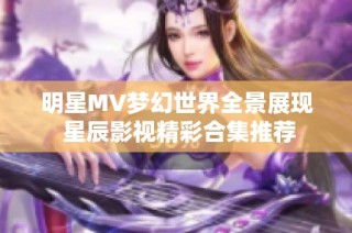 明星MV梦幻世界全景展现 星辰影视精彩合集推荐