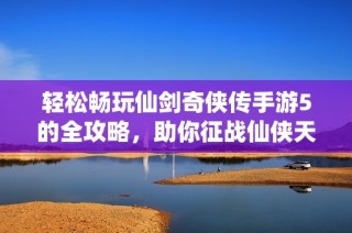 轻松畅玩仙剑奇侠传手游5的全攻略，助你征战仙侠天地