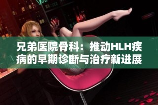 兄弟医院骨科：推动HLH疾病的早期诊断与治疗新进展