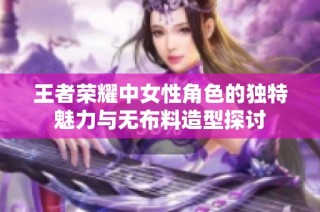 王者荣耀中女性角色的独特魅力与无布料造型探讨