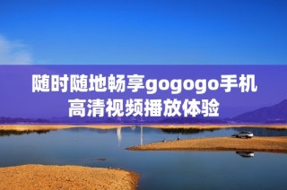 随时随地畅享gogogo手机高清视频播放体验